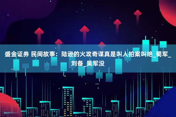 盛金证券 民间故事：陆逊的火攻奇谋真是叫人拍案叫绝_蜀军_刘备_吴军没