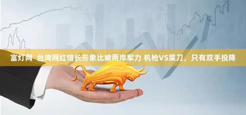 富灯网  台湾网红馆长形象比喻两岸军力 机枪VS菜刀，只有双手投降