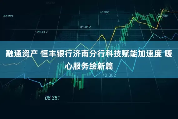 融通资产 恒丰银行济南分行科技赋能加速度 暖心服务绘新篇