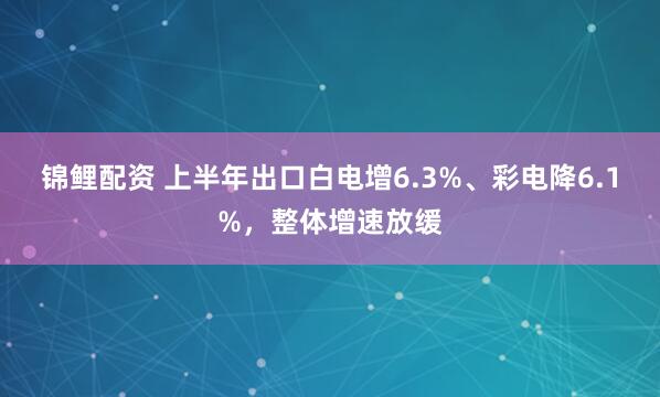锦鲤配资 上半年出口白电增6.3%、彩电降6.1%，整体增速放缓