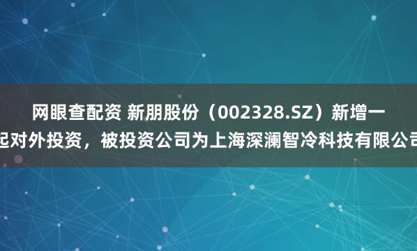 网眼查配资 新朋股份（002328.SZ）新增一起对外投资，被投资公司为上海深澜智冷科技有限公司