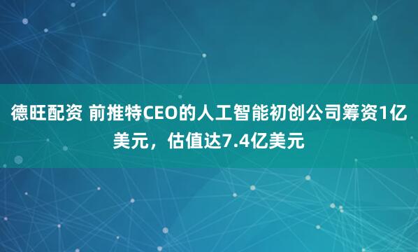 德旺配资 前推特CEO的人工智能初创公司筹资1亿美元，估值达7.4亿美元
