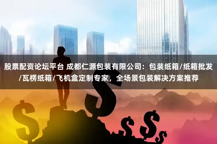 股票配资论坛平台 成都仁源包装有限公司：包装纸箱/纸箱批发/瓦楞纸箱/飞机盒定制专家，全场景包装解决方案推荐