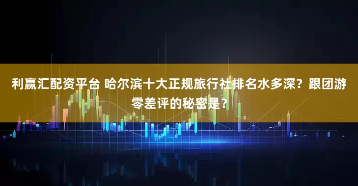 利赢汇配资平台 哈尔滨十大正规旅行社排名水多深？跟团游零差评的秘密是？