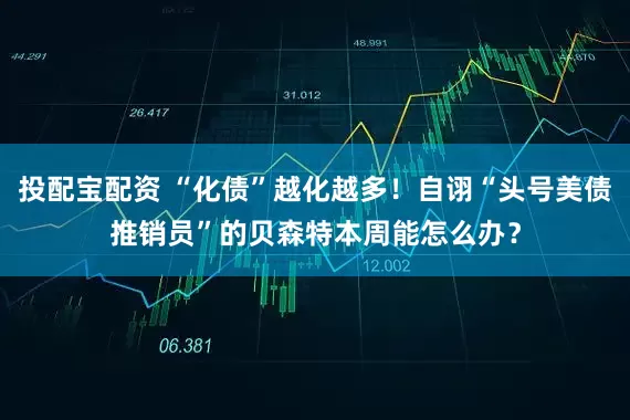 投配宝配资 “化债”越化越多！自诩“头号美债推销员”的贝森特本周能怎么办？