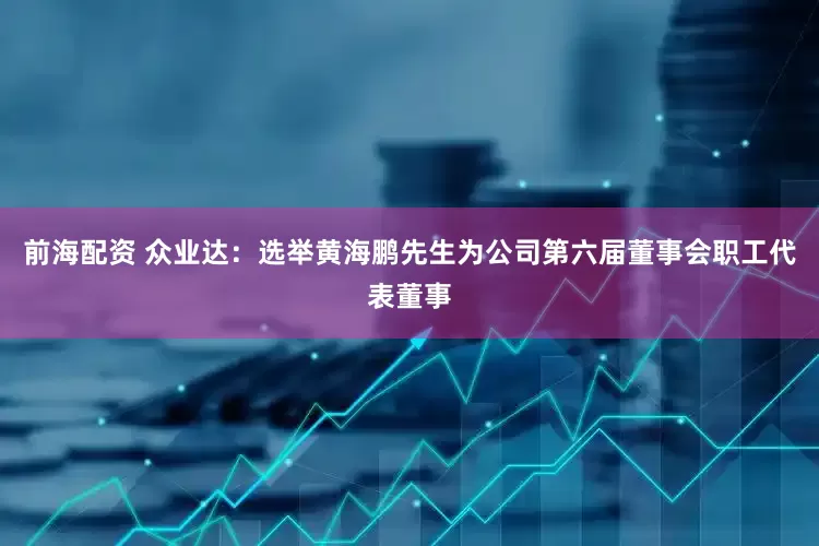 前海配资 众业达：选举黄海鹏先生为公司第六届董事会职工代表董事